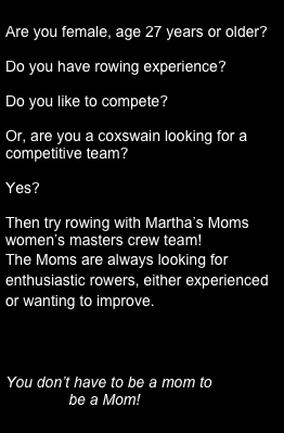 
Are you female, age 27 years or older?

Do you have rowing experience?

Do you like to compete?

Or, are you a coxswain looking for a competitive team? 

Yes?

Then try rowing with Martha’s Moms women’s masters crew team!
The Moms are always looking for enthusiastic rowers, either experienced or wanting to improve.



You don’t have to be a mom to 
               be a Mom! 

