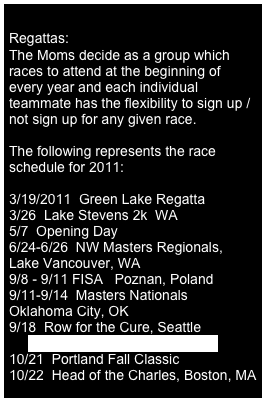 
Regattas:
The Moms decide as a group which races to attend at the beginning of every year and each individual teammate has the flexibility to sign up / not sign up for any given race.

The following represents the race schedule for 2011:

3/19/2011  Green Lake Regatta  
3/26  Lake Stevens 2k  WA
5/7  Opening Day  
6/24-6/26  NW Masters Regionals, 
Lake Vancouver, WA   
9/8 - 9/11 FISA   Poznan, Poland
9/11-9/14  Masters Nationals  
Oklahoma City, OK
9/18  Row for the Cure, Seattle
     http www.rowforthecure.com://
10/21  Portland Fall Classic
10/22  Head of the Charles, Boston, MA
10/29 Head of the Elk, Victoria, BC 
11/6  Head of the Lake, Seattle
